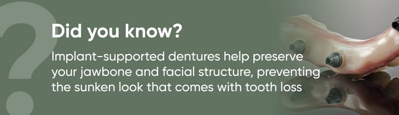 text: did you know, implant supported denture help preserve your jawbone and facial structure, preventing the sunken look that comes with tooth loss